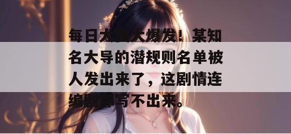 每日大赛大爆发!某知名大导的潜规则名单被人发出来了,这剧情连编剧都写不出来。