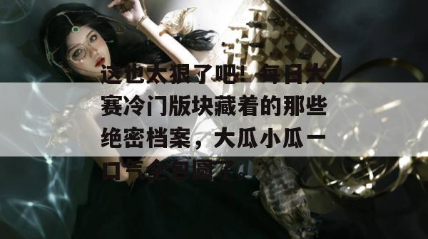 这也太狠了吧！每日大赛冷门版块藏着的那些绝密档案，大瓜小瓜一口气全包圆了。