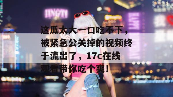 这瓜太大一口吃不下,被紧急公关掉的视频终于流出了,17c在线观看带你吃个爽!