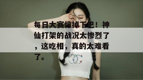 每日大赛惊掉下巴!神仙打架的战况太惨烈了,这吃相,真的太难看了。