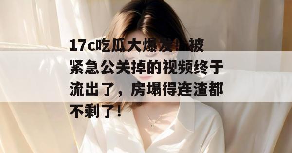 17c吃瓜大爆发!被紧急公关掉的视频终于流出了,房塌得连渣都不剩了!