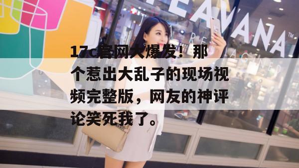 17c官网大爆发！那个惹出大乱子的现场视频完整版，网友的神评论笑死我了。