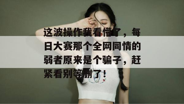这波操作我看懵了,每日大赛那个全网同情的弱者原来是个骗子,赶紧看别等删了!