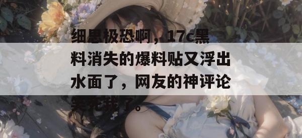 细思极恐啊,17c黑料消失的爆料贴又浮出水面了,网友的神评论笑死我了。