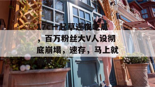 17c一起草连夜吃瓜，百万粉丝大V人设彻底崩塌，速存，马上就被夹！