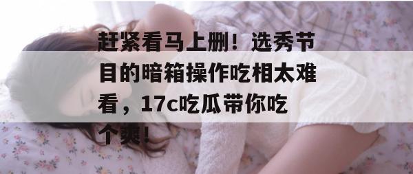 赶紧看马上删！选秀节目的暗箱操作吃相太难看，17c吃瓜带你吃个爽！