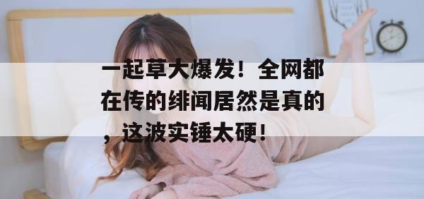 一起草大爆发！全网都在传的绯闻居然是真的，这波实锤太硬！