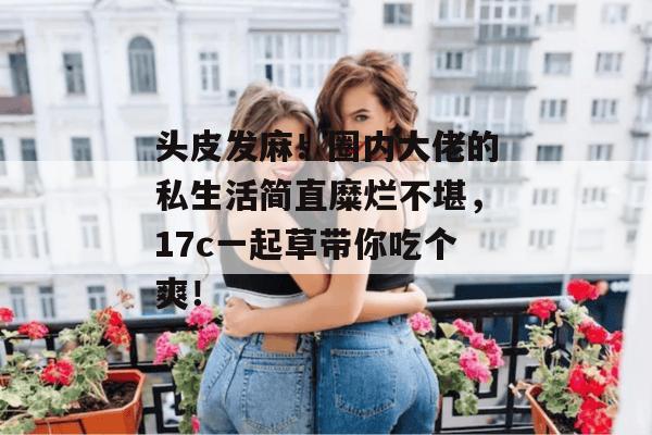 头皮发麻！圈内大佬的私生活简直糜烂不堪，17c一起草带你吃个爽！