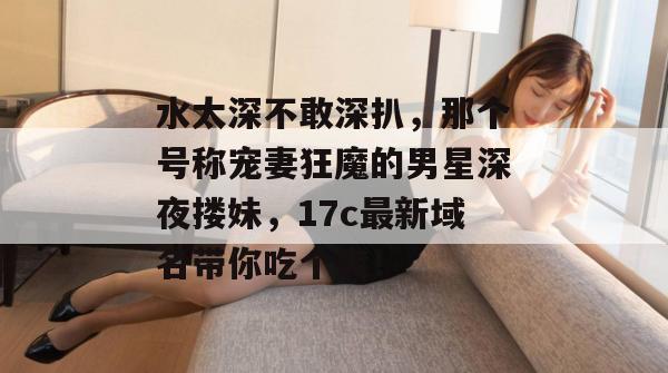 水太深不敢深扒,那个号称宠妻狂魔的男星深夜搂妹,17c最新域名带你吃个爽!
