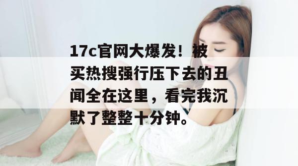 17c官网大爆发!被买热搜强行压下去的丑闻全在这里,看完我沉默了整整十分钟。