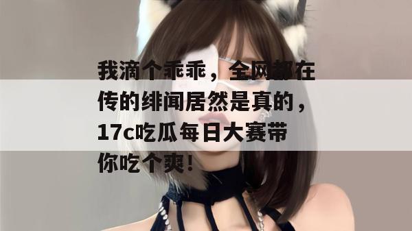 我滴个乖乖,全网都在传的绯闻居然是真的,17c吃瓜每日大赛带你吃个爽!