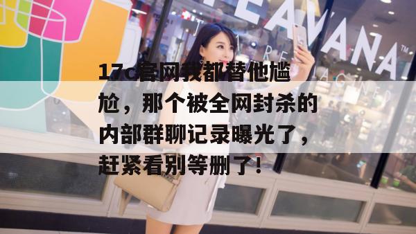 17c官网我都替他尴尬,那个被全网封杀的内部群聊记录曝光了,赶紧看别等删了!