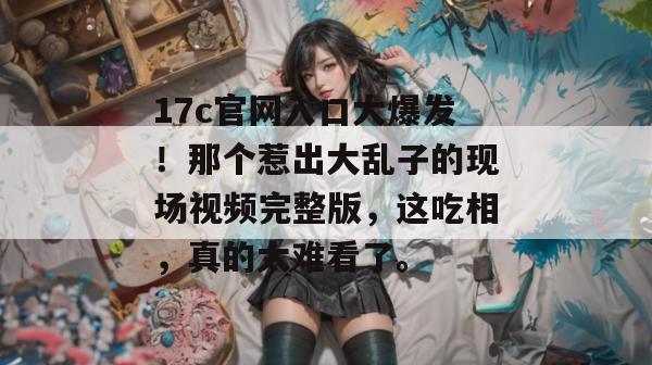17c官网入口大爆发!那个惹出大乱子的现场视频完整版,这吃相,真的太难看了。
