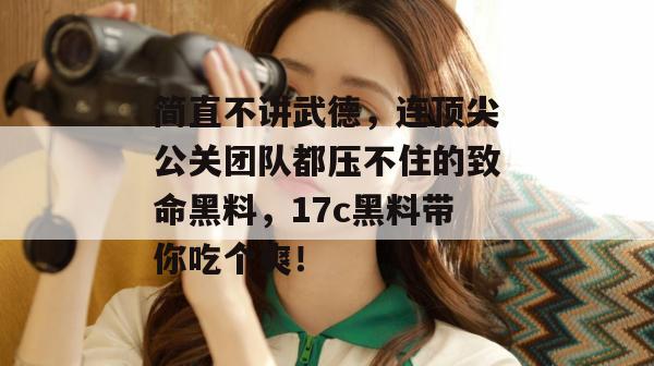 简直不讲武德，连顶尖公关团队都压不住的致命黑料，17c黑料带你吃个爽！
