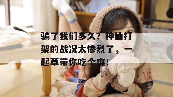 骗了我们多久？神仙打架的战况太惨烈了，一起草带你吃个爽！