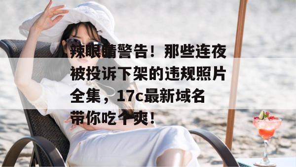 辣眼睛警告！那些连夜被投诉下架的违规照片全集，17c最新域名带你吃个爽！
