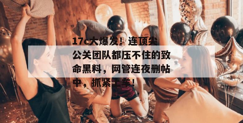 17c大爆发！连顶尖公关团队都压不住的致命黑料，网管连夜删帖中，抓紧上车！