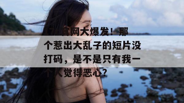 17c官网大爆发!那个惹出大乱子的短片没打码,是不是只有我一个人觉得恶心?