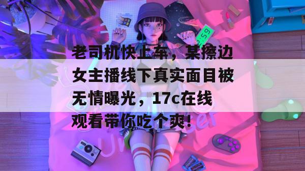老司机快上车,某擦边女主播线下真实面目被无情曝光,17c在线观看带你吃个爽!