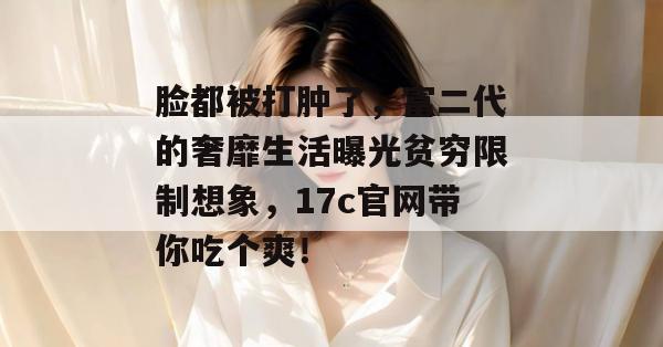 脸都被打肿了,富二代的奢靡生活曝光贫穷限制想象,17c官网带你吃个爽!
