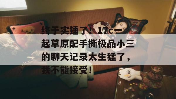 终于实锤了!17c一起草原配手撕极品小三的聊天记录太生猛了,我不能接受!