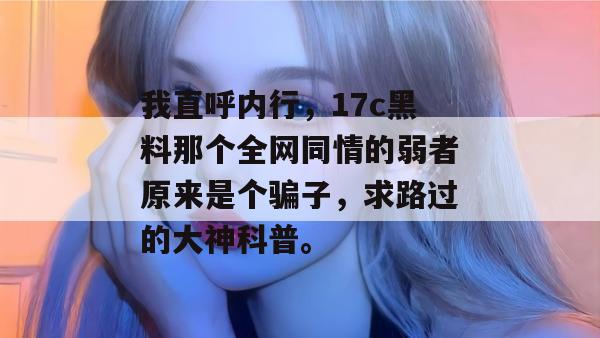 我直呼内行,17c黑料那个全网同情的弱者原来是个骗子,求路过的大神科普。