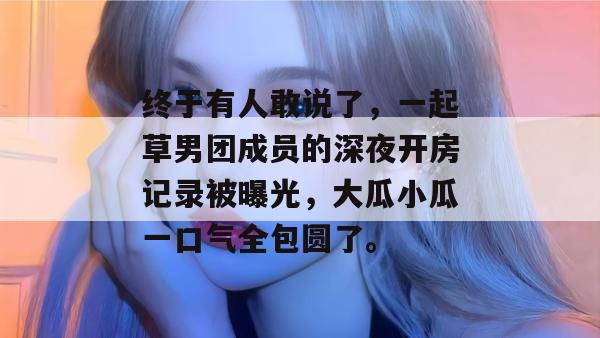 终于有人敢说了，一起草男团成员的深夜开房记录被曝光，大瓜小瓜一口气全包圆了。