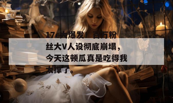 17c大爆发!百万粉丝大V人设彻底崩塌,今天这顿瓜真是吃得我太撑了。