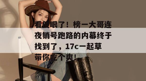 看傻眼了！榜一大哥连夜销号跑路的内幕终于找到了，17c一起草带你吃个爽！