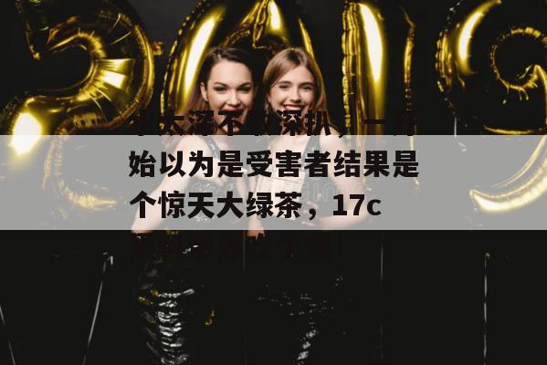 水太深不敢深扒,一开始以为是受害者结果是个惊天大绿茶,17c黑料带你吃个爽!