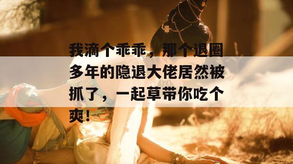 我滴个乖乖，那个退圈多年的隐退大佬居然被抓了，一起草带你吃个爽！