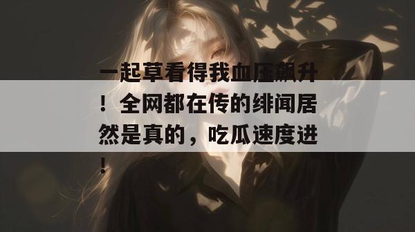 一起草看得我血压飙升!全网都在传的绯闻居然是真的,吃瓜速度进!