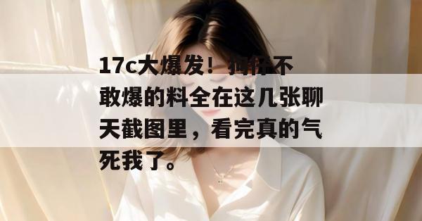 17c大爆发!狗仔不敢爆的料全在这几张聊天截图里,看完真的气死我了。