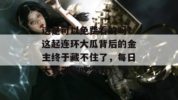 这是可以免费看的吗？这起连环大瓜背后的金主终于藏不住了，每日大赛带你吃个爽！