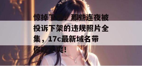 惊掉下巴!那些连夜被投诉下架的违规照片全集,17c最新域名带你吃个爽!