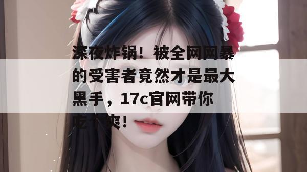 深夜炸锅!被全网网暴的受害者竟然才是最大黑手,17c官网带你吃个爽!