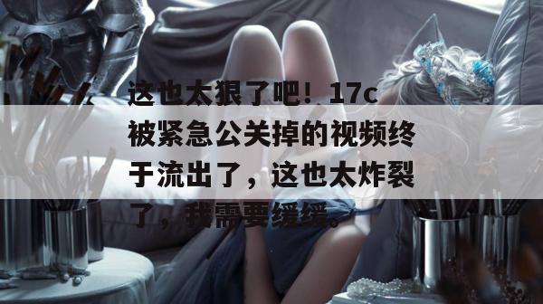 这也太狠了吧!17c被紧急公关掉的视频终于流出了,这也太炸裂了,我需要缓缓。