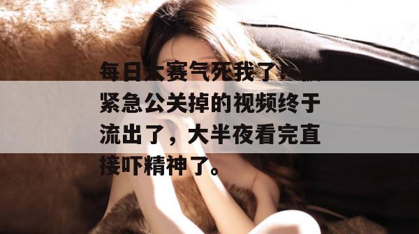 每日大赛气死我了!被紧急公关掉的视频终于流出了,大半夜看完直接吓精神了。