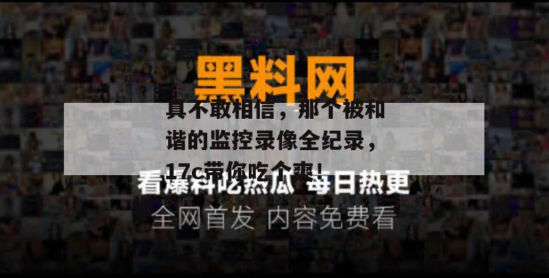 真不敢相信,那个被和谐的监控录像全纪录,17c带你吃个爽!
