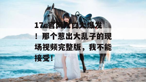 17c官网入口大爆发！那个惹出大乱子的现场视频完整版，我不能接受！