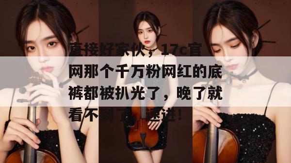 直接好家伙,17c官网那个千万粉网红的底裤都被扒光了,晚了就看不到了,速进!