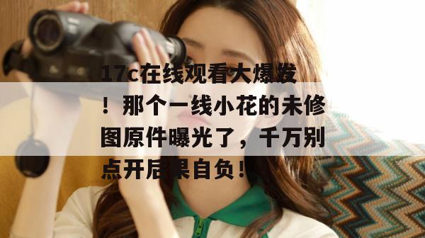 17c在线观看大爆发!那个一线小花的未修图原件曝光了,千万别点开后果自负!