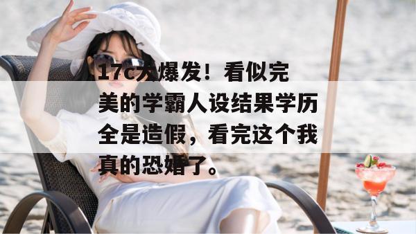 17c大爆发！看似完美的学霸人设结果学历全是造假，看完这个我真的恐婚了。
