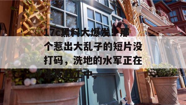 17c黑料大爆发!那个惹出大乱子的短片没打码,洗地的水军正在连夜赶工中。