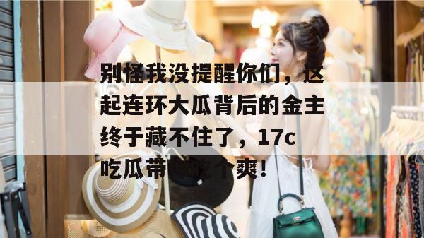 别怪我没提醒你们,这起连环大瓜背后的金主终于藏不住了,17c吃瓜带你吃个爽!