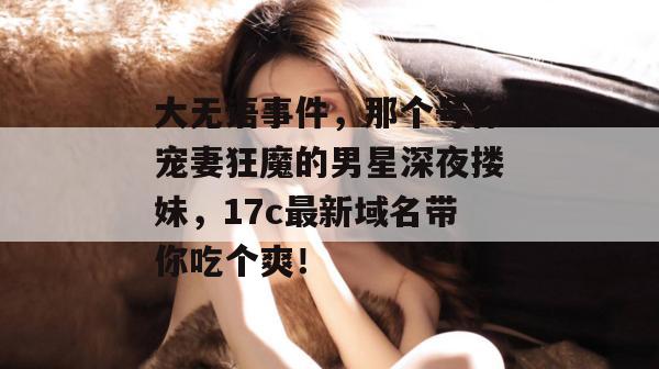 大无语事件,那个号称宠妻狂魔的男星深夜搂妹,17c最新域名带你吃个爽!
