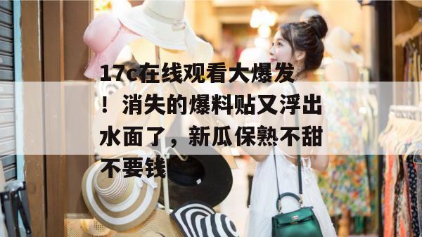 17c在线观看大爆发!消失的爆料贴又浮出水面了,新瓜保熟不甜不要钱!