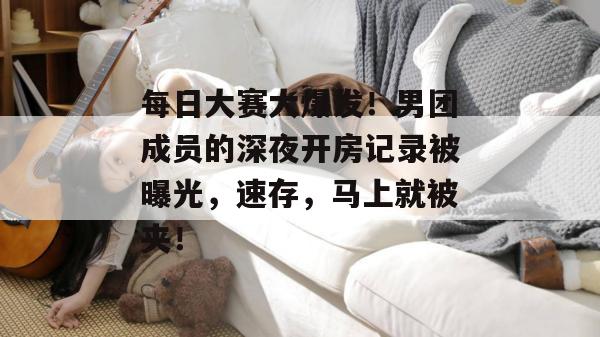 每日大赛大爆发!男团成员的深夜开房记录被曝光,速存,马上就被夹!