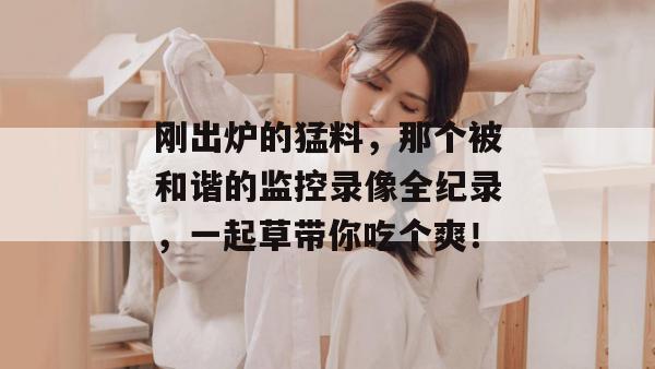刚出炉的猛料,那个被和谐的监控录像全纪录,一起草带你吃个爽!
