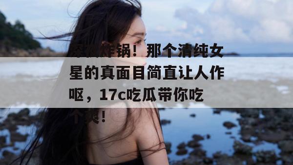 深夜炸锅!那个清纯女星的真面目简直让人作呕,17c吃瓜带你吃个爽!